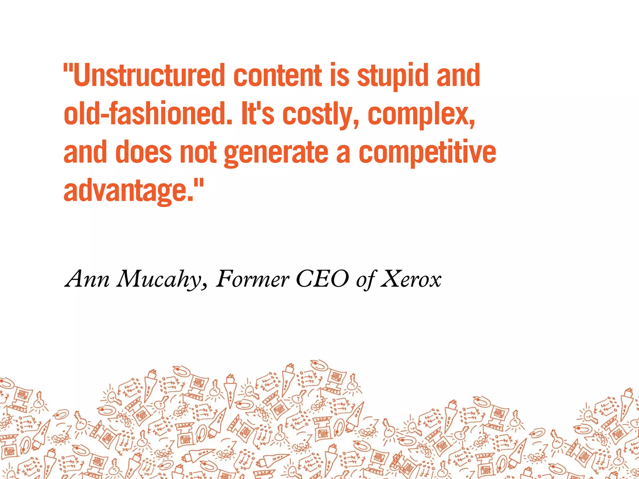 "Unstructured content is stupid and
old-fashioned. It's costly, complex,
and does not generate a competitive
advantage."

Ann Mucahy, Former CEO of Xerox
 