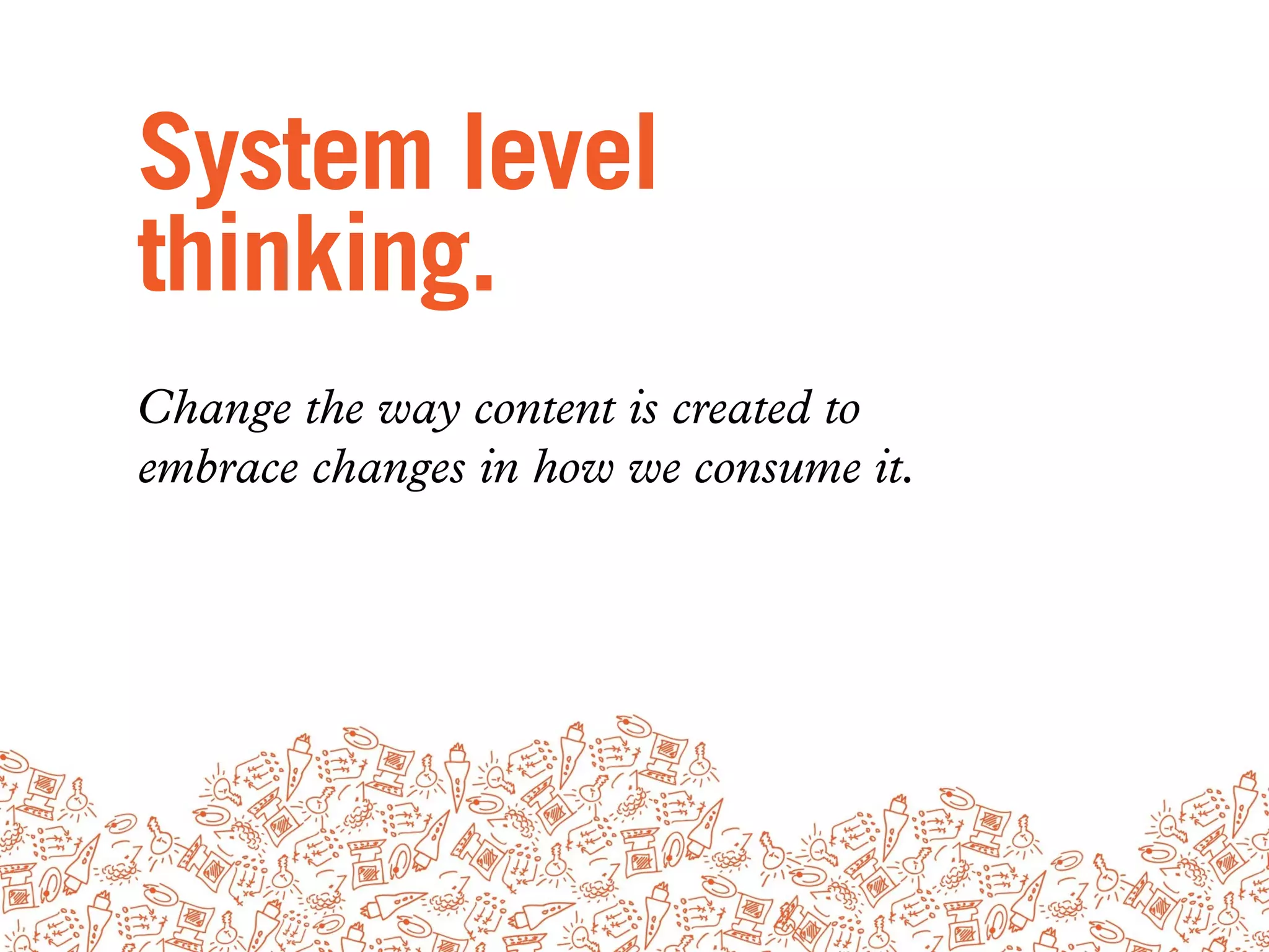 System level
thinking.
Change the way content is created to
embrace changes in how we consume it.
 