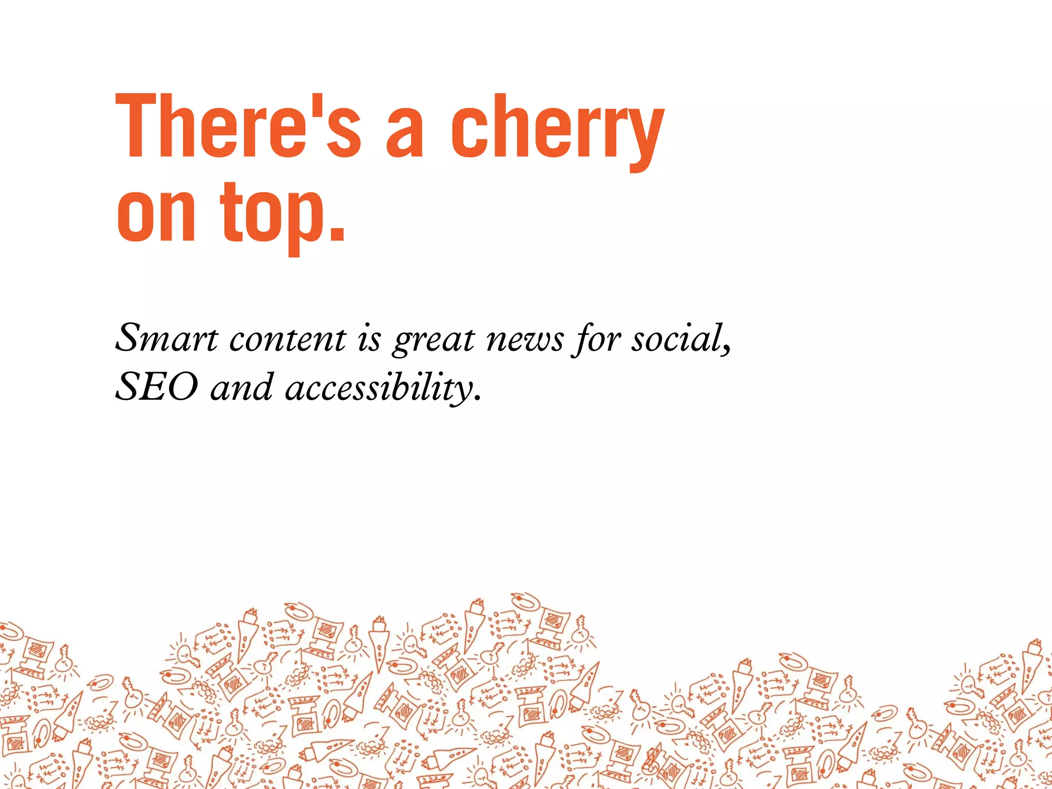 There's a cherry
on top.
Smart content is great news for social,
SEO and accessibility.
 