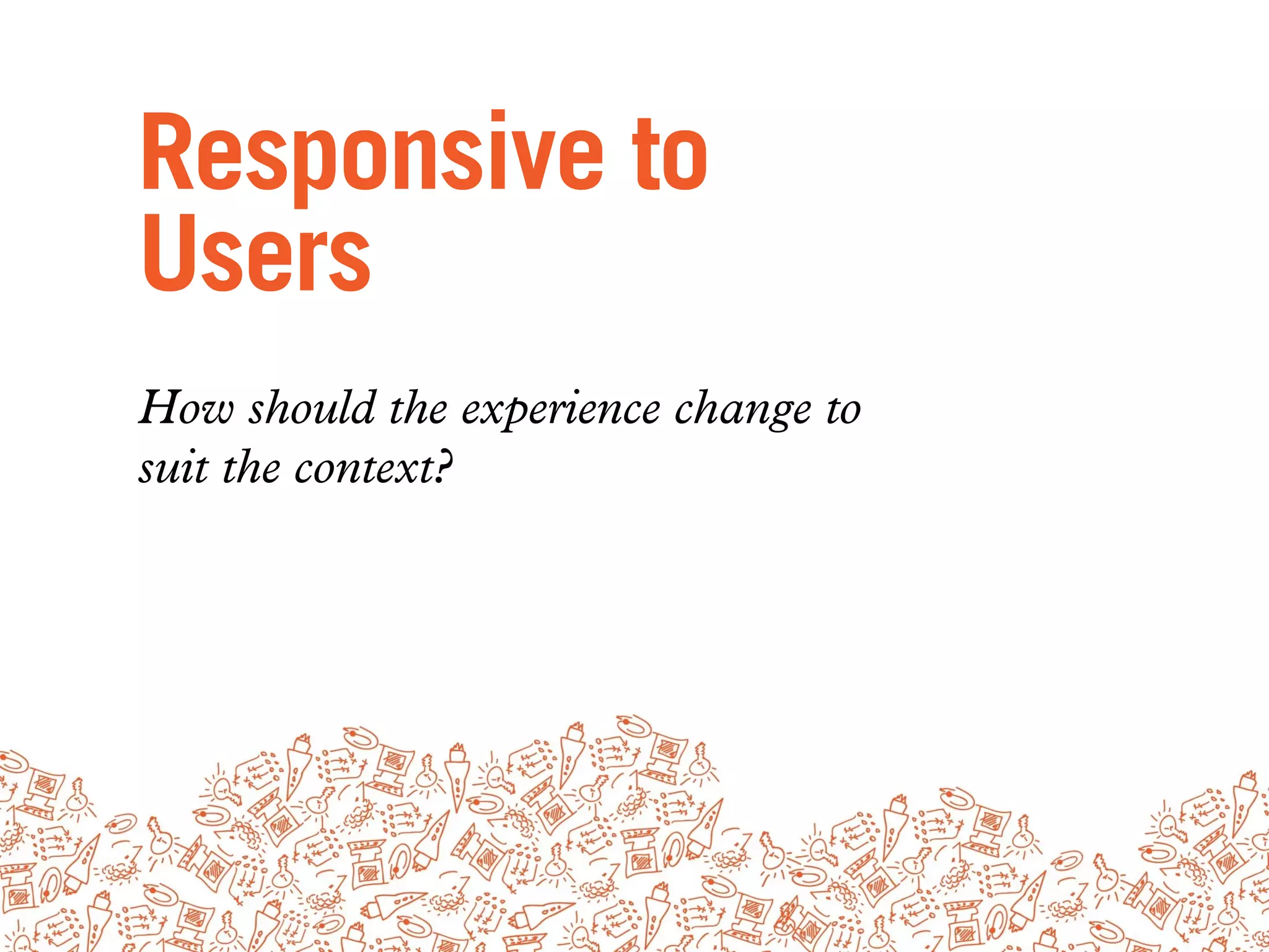 Responsive to
Users
How should the experience change to
suit the context?
 