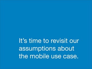 It’s time to revisit our
assumptions about
the mobile use case.
 