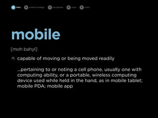 A intro   B   content strategy   C   touchpoint   D cope   E   outro




mobile
[moh bahyl]
n. capable of moving or being moved readily

    ...pertaining to or noting a cell phone, usually one with
    computing ability, or a portable, wireless computing
    device used while held in the hand, as in mobile tablet;
    mobile PDA; mobile app
 