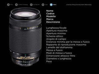 A intro   B   content strategy   C   touchpoint   D cope   E   outro   @rainwiz #responsivecontent #ploneday



                                                      Nome
                                                      Codice
                                                      Modello
                                                      Marca
                                                      Descrizione

                                                      Lunghezza focale
                                                      Apertura massima
                                                      Apertura minima
                                                      Schema ottico
                                                      Angolo di campo
                                                      Distanza minima per la messa a fuoco
                                                      Rapporto di riproduzione massimo
                                                      Lamelle del diaframma
                                                      Messa a fuoco
                                                      Modi di messa a fuoco
                                                      Dimensione attacco ﬁltro
                                                      Diametro x lunghezza
                                                      Peso
 