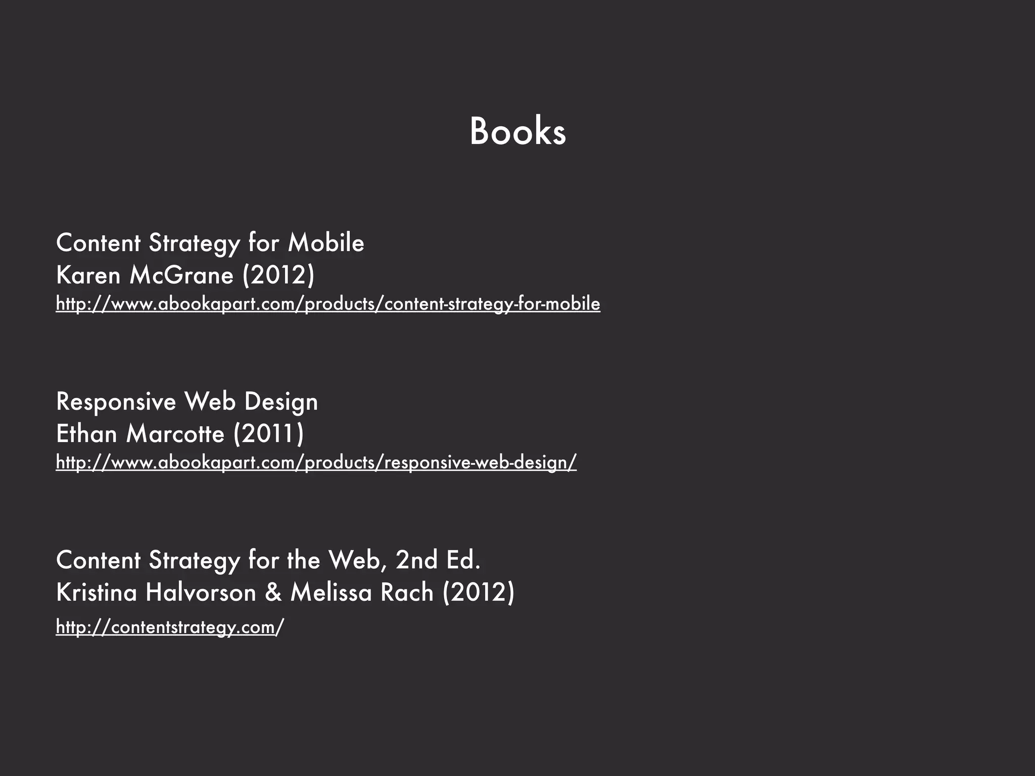 Books 
Content Strategy for Mobile 
Karen McGrane (2012) 
http://www.abookapart.com/products/content-strategy-for-mobile 
Responsive Web Design 
Ethan Marcotte (2011) 
http://www.abookapart.com/products/responsive-web-design/ 
Content Strategy for the Web, 2nd Ed. 
Kristina Halvorson & Melissa Rach (2012) 
http://contentstrategy.com/ 
 