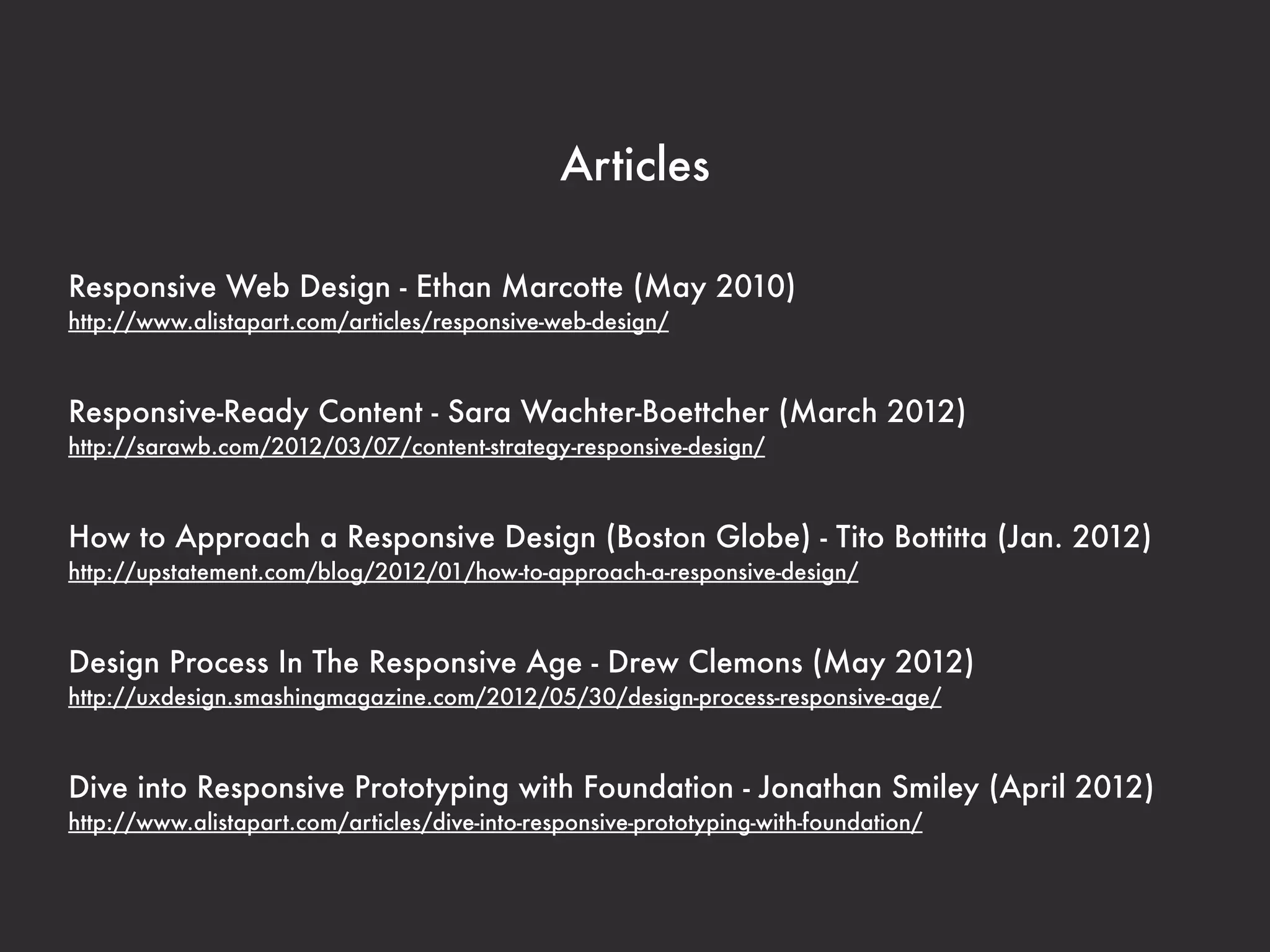 Articles 
Responsive Web Design - Ethan Marcotte (May 2010) 
http://www.alistapart.com/articles/responsive-web-design/ 
Responsive-Ready Content - Sara Wachter-Boettcher (March 2012) 
http://sarawb.com/2012/03/07/content-strategy-responsive-design/ 
How to Approach a Responsive Design (Boston Globe) - Tito Bottitta (Jan. 2012) 
http://upstatement.com/blog/2012/01/how-to-approach-a-responsive-design/ 
Design Process In The Responsive Age - Drew Clemons (May 2012) 
http://uxdesign.smashingmagazine.com/2012/05/30/design-process-responsive-age/ 
Dive into Responsive Prototyping with Foundation - Jonathan Smiley (April 2012) 
http://www.alistapart.com/articles/dive-into-responsive-prototyping-with-foundation/ 
 