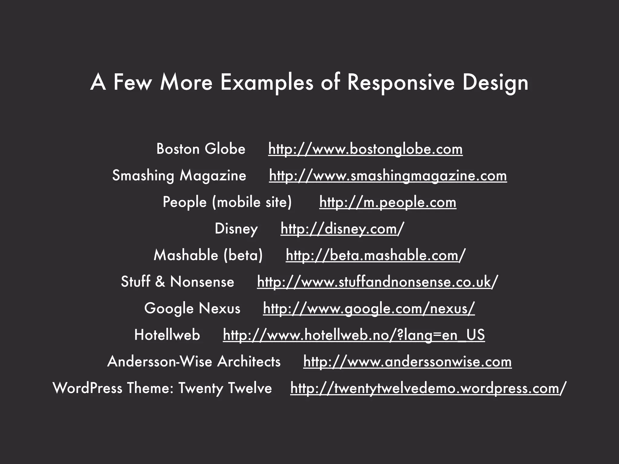 A Few More Examples of Responsive Design 
Boston Globe http://www.bostonglobe.com 
Smashing Magazine http://www.smashingmagazine.com 
People (mobile site) http://m.people.com 
Disney http://disney.com/ 
Mashable (beta) http://beta.mashable.com/ 
Stuff & Nonsense http://www.stuffandnonsense.co.uk/ 
Google Nexus http://www.google.com/nexus/ 
Hotellweb http://www.hotellweb.no/?lang=en_US 
Andersson-Wise Architects http://www.anderssonwise.com 
WordPress Theme: Twenty Twelve http://twentytwelvedemo.wordpress.com/ 
 