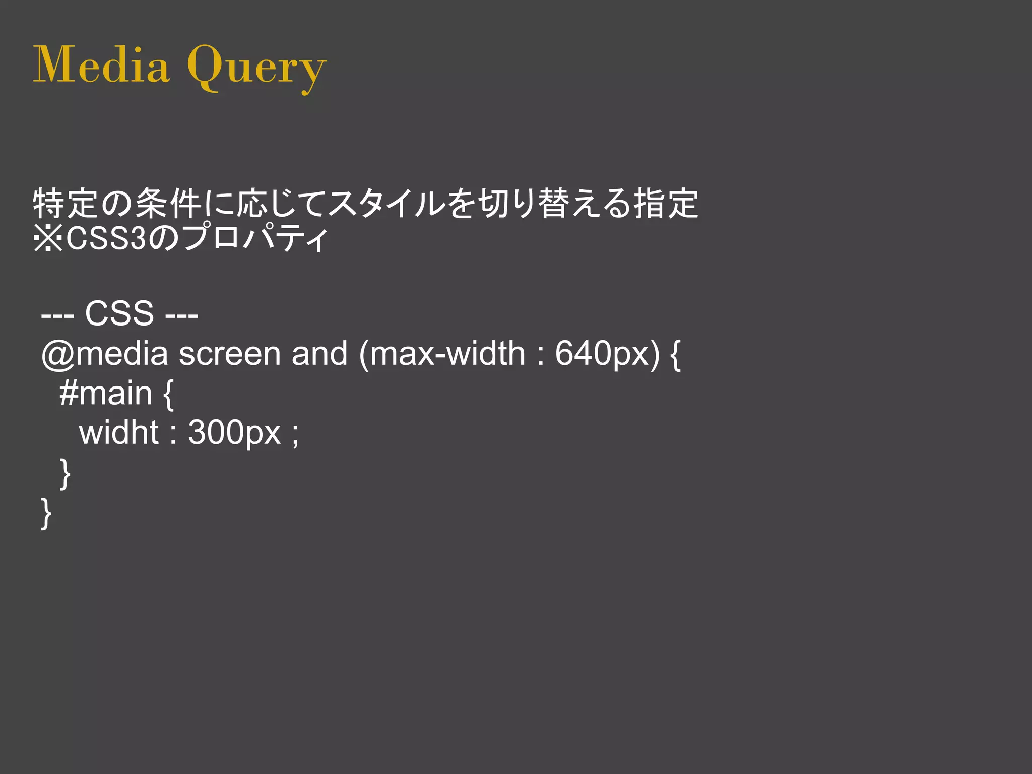 Media Query

特定の条件に応じてスタイルを切り替える指定
※CSS3のプロパティ

--- CSS ---
@media screen and (max-width : 640px) {
  #main {
    widht : 300px ;
  }
}
 