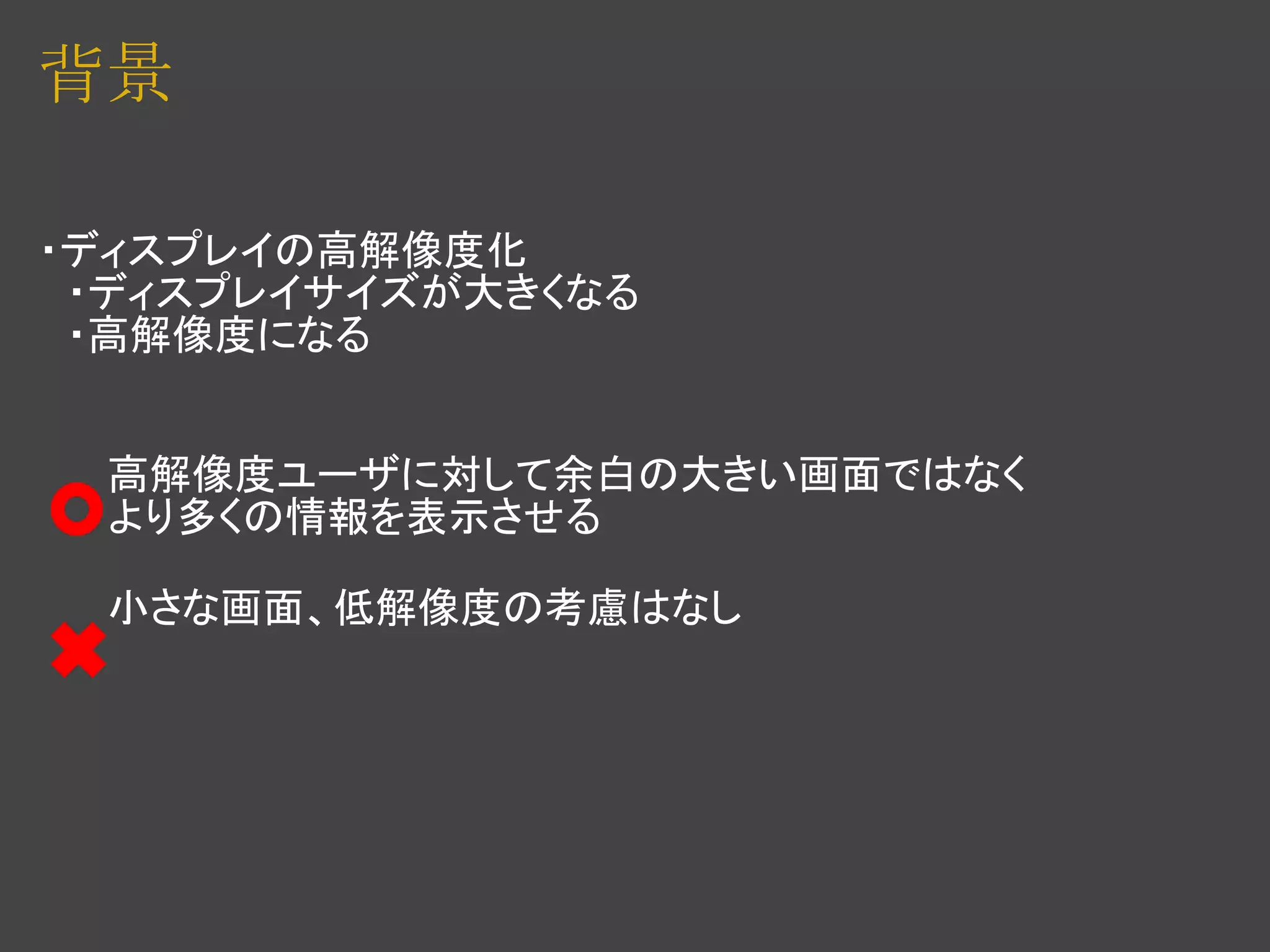 背景

・ディスプレイの高解像度化
　・ディスプレイサイズが大きくなる
　・高解像度になる


　　 高解像度ユーザに対して余白の大きい画面ではなく
　　 より多くの情報を表示させる

　　 小さな画面、低解像度の考慮はなし
 