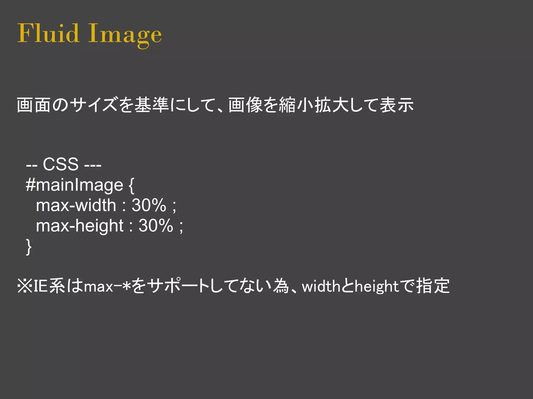 Fluid Image

画面のサイズを基準にして、画像を縮小拡大して表示


-- CSS ---
#mainImage {
  max-width : 30% ;
  max-height : 30% ;
}

※IE系はmax-*をサポートしてない為、widthとheightで指定
 