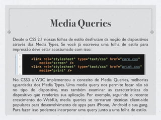 Media Queries
Desde o CSS 2.1 nossas folhas de estilo desfrutam da noção de dispositivos
através das Media Types. Se você já escreveu uma folha de estilo para
impressão deve estar acostumado com isso:




No CSS3 a W3C implementou o conceito de Media Queries, melhorias
aguardadas dos Media Types. Uma media query nos permite focar não só
no tipo do dispositivo, mas também examinar as características do
dispositivo que renderiza sua aplicação. Por exemplo, seguindo o recente
crescimento do WebKit, media queries se tornaram técnicas client-side
populares para desenvolvimento de apps para iPhone, Android e sua gang.
Para fazer isso podemos incorporar uma query junto a uma folha de estilo.
 