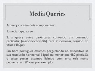Media Queries
A query contém dois componentes:
1. media type: screen
2. a query entre parênteses contendo um comando
particular (max-device-width) para inspecionar, seguido do
valor (480px)
Em bom português estamos perguntando ao dispositivo se
sua resolução horizontal é igual ou menor que 480 pixels. Se
o teste passar estamos lidando com uma tela muito
pequena , um iPhone por exemplo.
 