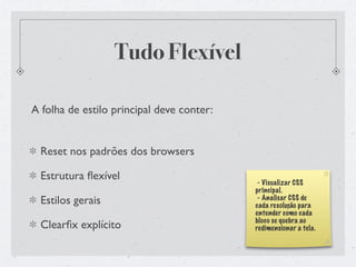 Tudo Flexível

A folha de estilo principal deve conter:


  Reset nos padrões dos browsers

  Estrutura ﬂexível                         - Visualizar CSS
                                           principal.
  Estilos gerais                            - Analisar CSS de
                                           cada resolução para
                                           entender como cada
                                           bloco se quebra ao
  Clearﬁx explícito                        redimensionar a tela.
 