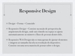 Responsive Design

Design = Forma + Conteúdo

Responsive Design = Consiste na noção de perspectiva da
arquitetura do design, onde um cômodo ou espaço se ajusta
automaticamente ao número e fluxo de pessoas dentro dele.

Responsive Web Design não se trata apenas de ajustar elementos
e imagens ao tamanho da tela ou resolução do dispositivo.
Consiste em uma nova maneira de pensar sobre o design.
 