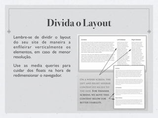 Divida o Layout
Lembre-se de dividir o layout
do seu site de maneira a
enﬁleirar verticalmente os
elementos, em caso de menor
resolução.

Use as media queries para
cuidar dos ﬂoats na hora de
redimensionar o navegador.
 