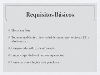 Requisitos Básicos

Blocos em float

Todas as medidas (eu disse todas) devem ser proporcionais (%) e
não fixas (px)

Compreender o fluxo da informação

Entender que dedos são maiores que mouse

Conhecer as resoluções mais pouplares
 