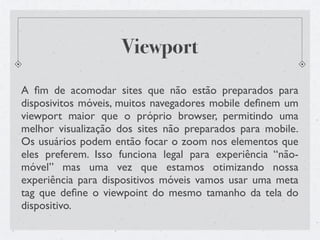 Viewport
A ﬁm de acomodar sites que não estão preparados para
disposivitos móveis, muitos navegadores mobile deﬁnem um
viewport maior que o próprio browser, permitindo uma
melhor visualização dos sites não preparados para mobile.
Os usuários podem então focar o zoom nos elementos que
eles preferem. Isso funciona legal para experiência “não-
móvel” mas uma vez que estamos otimizando nossa
experiência para dispositivos móveis vamos usar uma meta
tag que deﬁne o viewpoint do mesmo tamanho da tela do
dispositivo.
 
