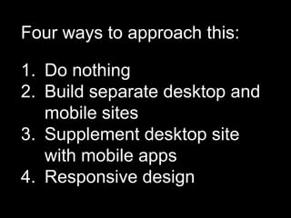 Four ways to approach this:

1. Do nothing
2. Build separate desktop and
   mobile sites
3. Supplement desktop site
   with mobile apps
4. Responsive design
 