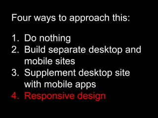 Four ways to approach this:

1. Do nothing
2. Build separate desktop and
   mobile sites
3. Supplement desktop site
   with mobile apps
4. Responsive design
 