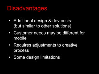 Disadvantages
• Additional design & dev costs
  (but similar to other solutions)
• Customer needs may be different for
  mobile
• Requires adjustments to creative
  process
• Some design limitations
 