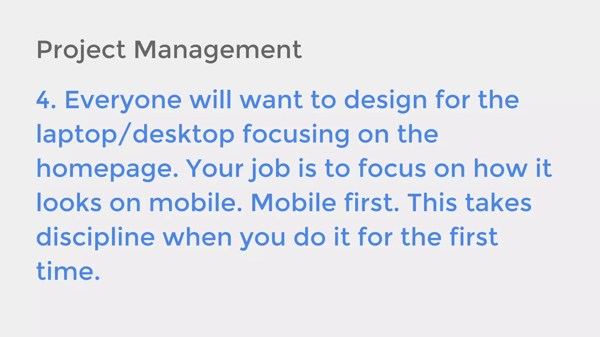 Project Management
4. Everyone will want to design for the
laptop/desktop focusing on the
homepage. Your job is to focus on how it
looks on mobile. Mobile first. This takes
discipline when you do it for the first
time.

 