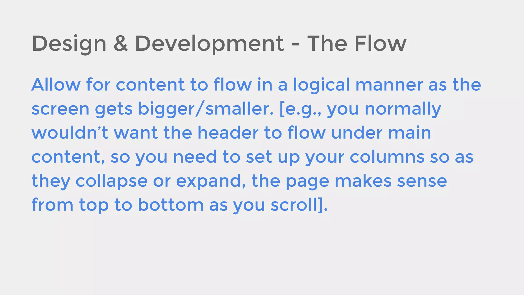 Design & Development - The Flow
Allow for content to flow in a logical manner as the
screen gets bigger/smaller. [e.g., you normally
wouldn’t want the header to flow under main
content, so you need to set up your columns so as
they collapse or expand, the page makes sense
from top to bottom as you scroll].

 