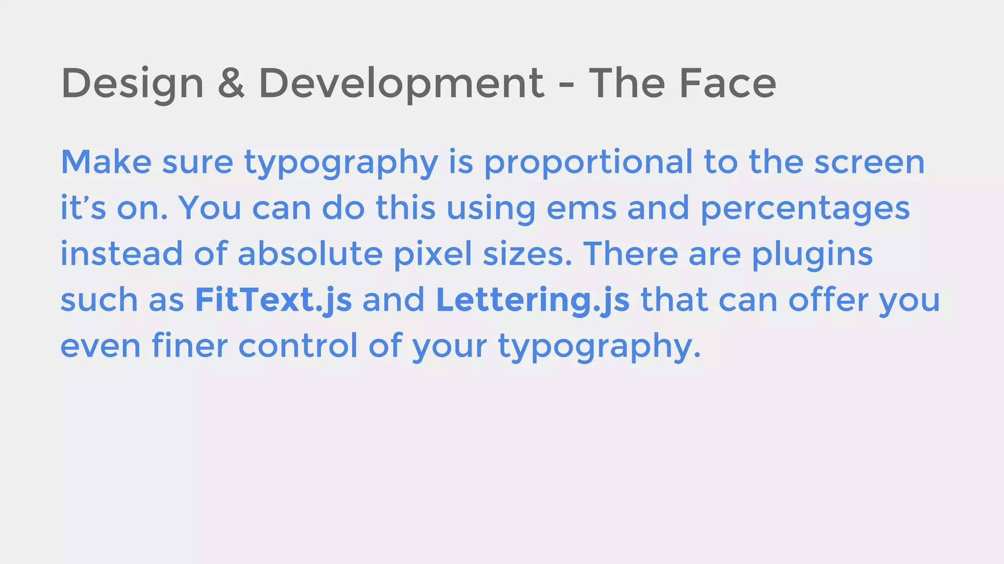 Design & Development - The Face
Make sure typography is proportional to the screen
it’s on. You can do this using ems and percentages
instead of absolute pixel sizes. There are plugins
such as FitText.js and Lettering.js that can offer you
even finer control of your typography.

 