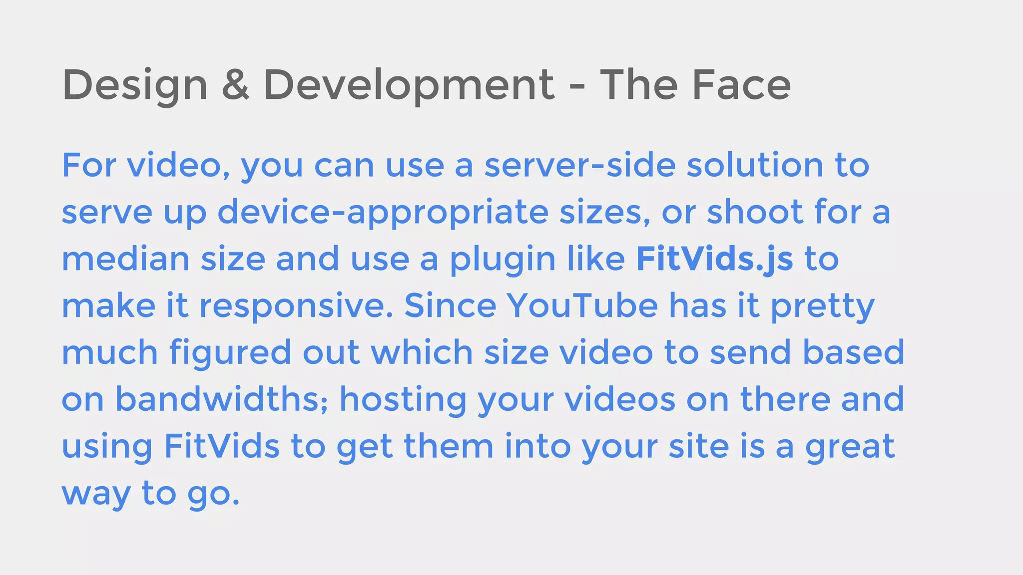 Design & Development - The Face
For video, you can use a server-side solution to
serve up device-appropriate sizes, or shoot for a
median size and use a plugin like FitVids.js to
make it responsive. Since YouTube has it pretty
much figured out which size video to send based
on bandwidths; hosting your videos on there and
using FitVids to get them into your site is a great
way to go.

 