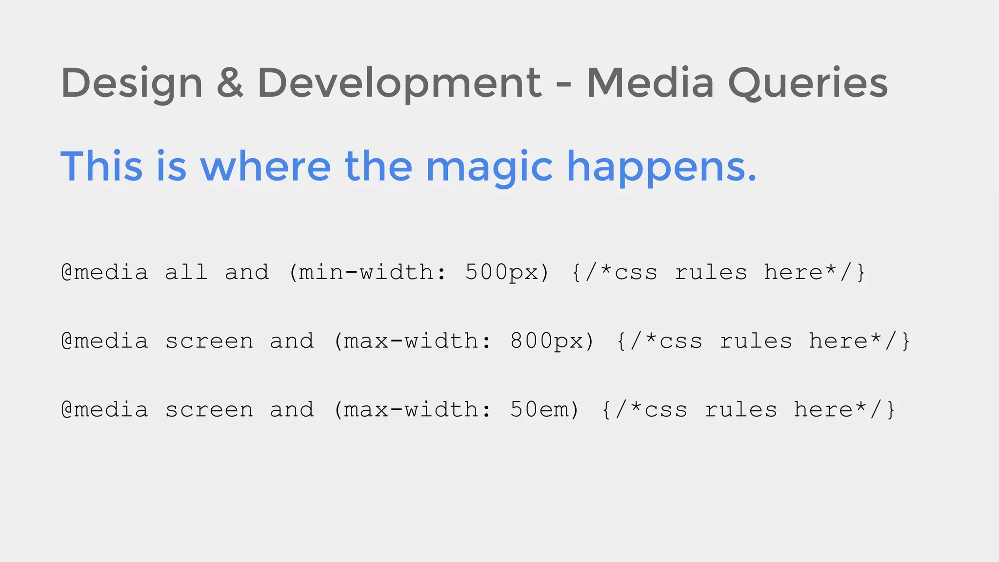 Design & Development - Media Queries
This is where the magic happens.
@media all and (min-width: 500px) {/*css rules here*/}
@media screen and (max-width: 800px) {/*css rules here*/}
@media screen and (max-width: 50em) {/*css rules here*/}

 