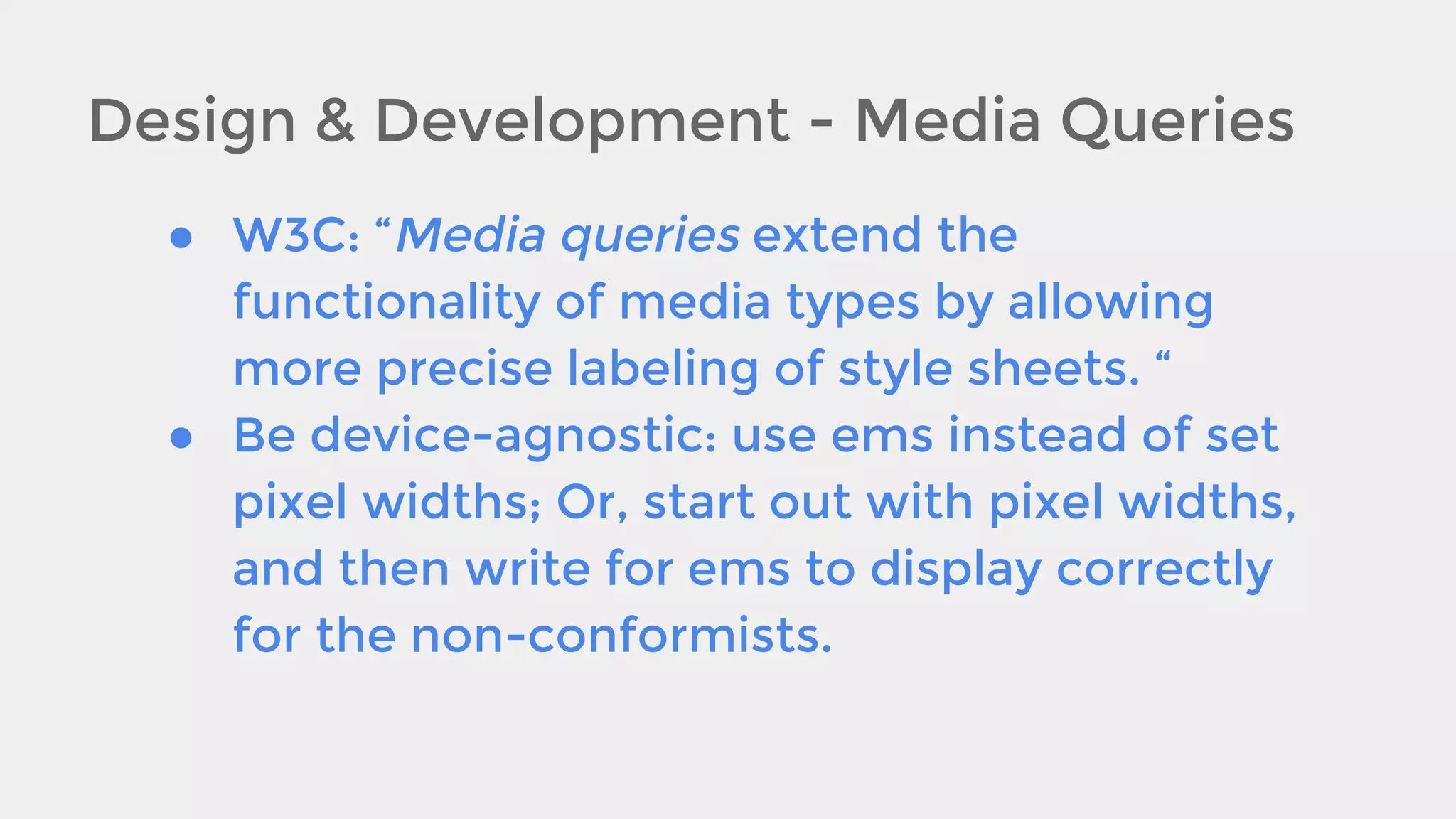 Design & Development - Media Queries
● W3C: “Media queries extend the
functionality of media types by allowing
more precise labeling of style sheets. “
● Be device-agnostic: use ems instead of set
pixel widths; Or, start out with pixel widths,
and then write for ems to display correctly
for the non-conformists.

 