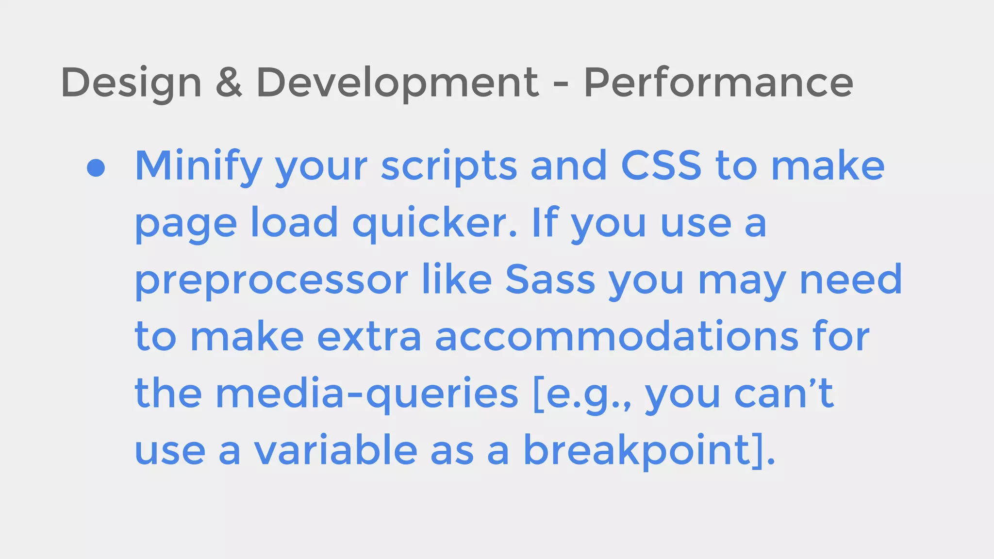 Design & Development - Performance
● Minify your scripts and CSS to make
page load quicker. If you use a
preprocessor like Sass you may need
to make extra accommodations for
the media-queries [e.g., you can’t
use a variable as a breakpoint].

 