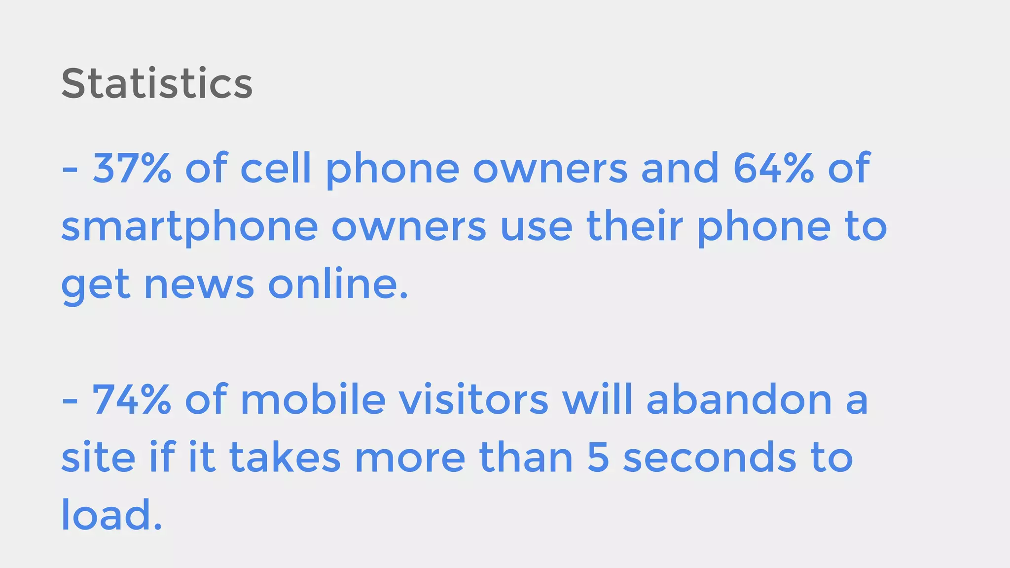 Statistics
- 37% of cell phone owners and 64% of
smartphone owners use their phone to
get news online.
- 74% of mobile visitors will abandon a
site if it takes more than 5 seconds to
load.

 
