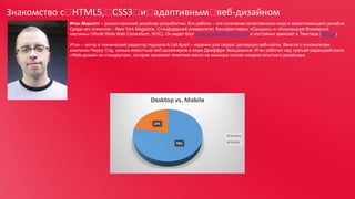 Знакомство с 
HTML5, 
CSS3  адаптивным 
и 
веб-дизайном
Итан Маркотт – разносторонний дизайнер-разработчик. Его работы – это сочетание качественного кода и захватывающего дизайна.
Среди его клиентов – New York Magazine, Стэнфордский университет, Кинофестиваль «Сандэнс» и «Консорциум Всемирной
паутины» (World Wide Web Consortium, W3C). Он ведет блог unstoppablerobotninja.com и постоянно зависает в Твиттере (@beep).
Итан – автор и технический редактор журнала A List Apart – издания для людей, делающих веб-сайты. Вместе с основателем
компании Happy Cog, самым известным веб-дизайнером в мире Джеффри Зельдманом, Итан работал над третьей редакцией книги
«Web-дизайн по стандартам», которая занимает почетное место на книжных полках каждого опытного дизайнера.

 