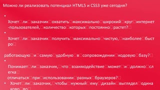 Можно ли реализовать потенциал HTML5 и CSS3 уже сегодня?
•

Хочет 
ли 
заказчик 
охватить 
максимально 
широкий 
круг 
интернет
-пользователей, 
количество 
которых 
постоянно 
растет? 
•
Хочет 
ли 
заказчик 
получить 
максимально 
чистую, 
наиболее 
быст
ро 
работающую  самую 
и 
удобную  сопровождении 
в 
кодовую 
базу? 
•
Понимает 
ли 
заказчик, 
что 
взаимодействие 
может  должно 
и 
сл
егка 
отличаться 
при 
использовании 
разных 
браузеров? 
• Хочет 
ли 
заказчик, 
чтобы 
нужный 
ему 
дизайн 
выглядел 
одина

 