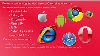 Медиазапросы: поддержка разных областей просмотра
Медиазапросы можно использовать уже сегодня

•
•
•
•
•
•
•

Firefox 3.6+
Safary 4+
Chrome 4+
Opera 9+
IE 9+
Safari 3.2+ в IOS
Android 2.1 +

Синтаксис медиазапросов
@media screen and (max-width: 960px)
<link rel="stylesheet" media="screen and (max-width: 960px) " href="800wide-portrait-screen.css" />

 
