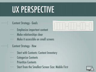 UX PERSPECTIVE
Content Strategy - Goals
Emphasize important content
Make relationships clear
Make it accessible on small screens
Content Strategy - How
Start with Contents: Content Inventory
Categorize Contents
Prioritize Contents
Start from the Smallest Screen Size: Mobile First
 