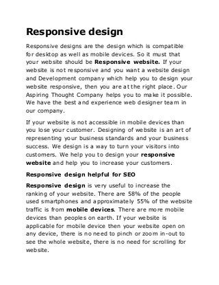 Responsive design
Responsive designs are the design which is compatible
for desktop as well as mobile devices. So it must that
your website should be Responsive website. If your
website is not responsive and you want a website design
and Development company which help you to design your
website responsive, then you are at the right place. Our
Aspiring Thought Company helps you to make it possible.
We have the best and experience web designer team in
our company.
If your website is not accessible in mobile devices than
you lose your customer. Designing of website is an art of
representing your business standards and your business
success. We design is a way to turn your visitors into
customers. We help you to design your responsive
website and help you to increase your customers.
Responsive design helpful for SEO
Responsive design is very useful to increase the
ranking of your website. There are 58% of the people
used smartphones and approximately 55% of the website
traffic is from mobile devices. There are more mobile
devices than peoples on earth. If your website is
applicable for mobile device then your website open on
any device, there is no need to pinch or zoom in-out to
see the whole website, there is no need for scrolling for
website.
 