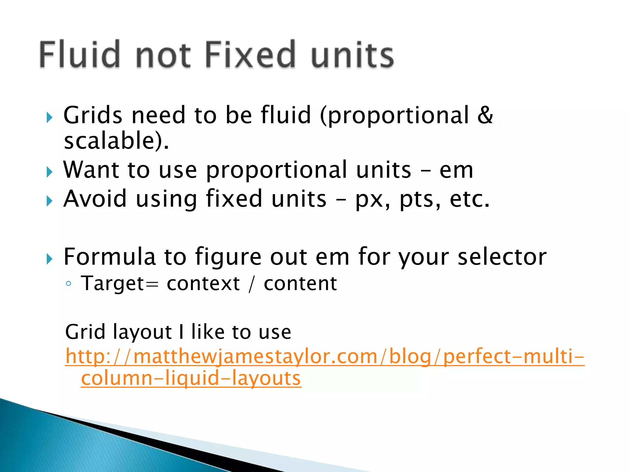    Grids need to be fluid (proportional &
    scalable).
   Want to use proportional units – em
   Avoid using fixed units – px, pts, etc.

   Formula to figure out em for your selector
    ◦ Target= context / content

    Grid layout I like to use
    http://matthewjamestaylor.com/blog/perfect-multi-
     column-liquid-layouts
 