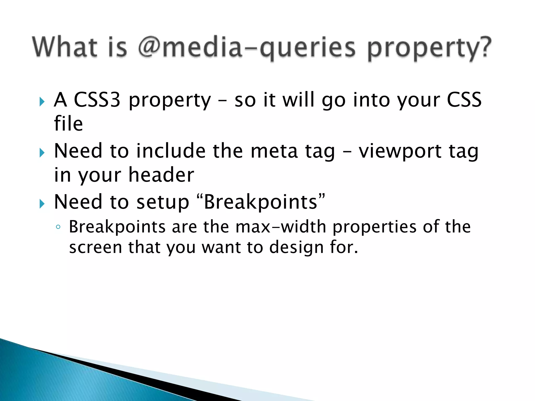    A CSS3 property – so it will go into your CSS
    file
   Need to include the meta tag – viewport tag
    in your header
   Need to setup “Breakpoints”
    ◦ Breakpoints are the max-width properties of the
      screen that you want to design for.
 