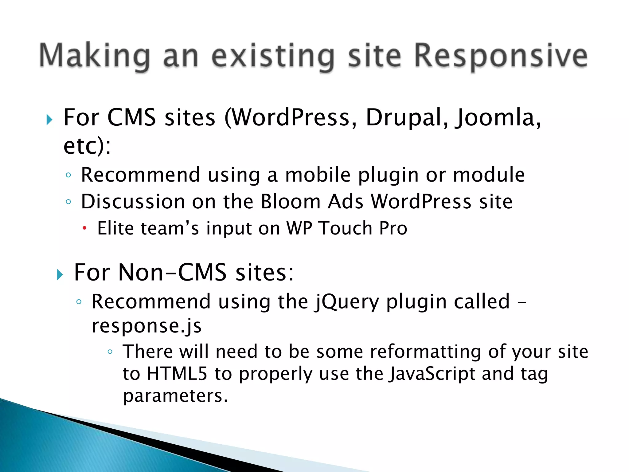    For CMS sites (WordPress, Drupal, Joomla,
    etc):
        ◦ Recommend using a mobile plugin or module
        ◦ Discussion on the Bloom Ads WordPress site
          Elite team’s input on WP Touch Pro

       For Non-CMS sites:
         ◦ Recommend using the jQuery plugin called –
           response.js
            ◦ There will need to be some reformatting of your site
              to HTML5 to properly use the JavaScript and tag
              parameters.
 