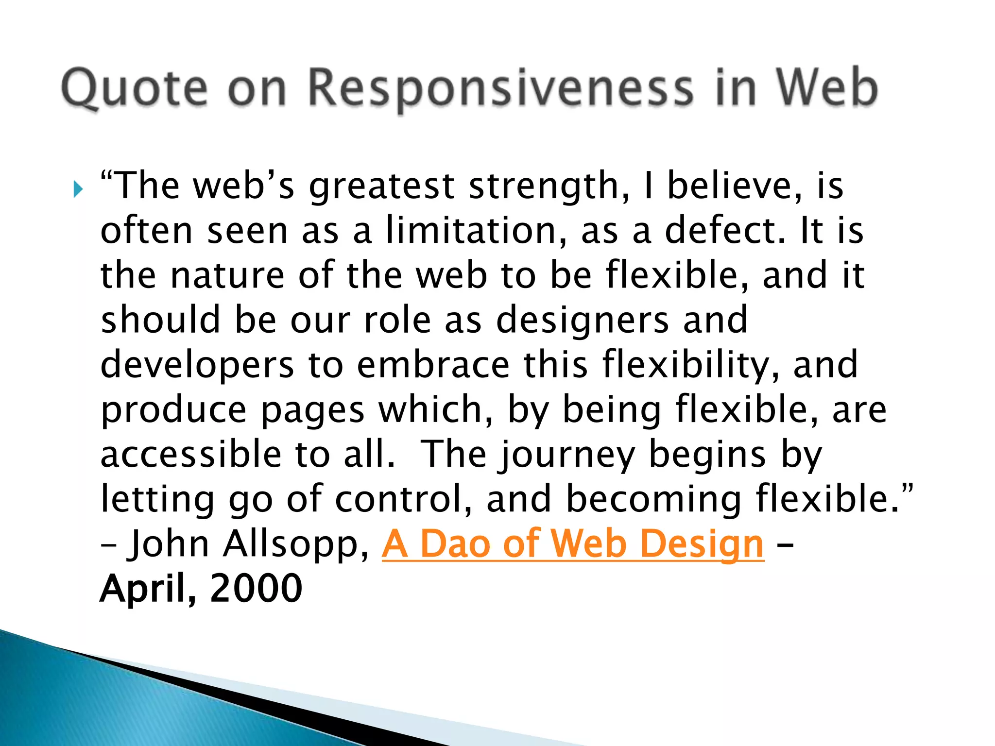    “The web’s greatest strength, I believe, is
    often seen as a limitation, as a defect. It is
    the nature of the web to be flexible, and it
    should be our role as designers and
    developers to embrace this flexibility, and
    produce pages which, by being flexible, are
    accessible to all. The journey begins by
    letting go of control, and becoming flexible.”
    – John Allsopp, A Dao of Web Design –
    April, 2000
 
