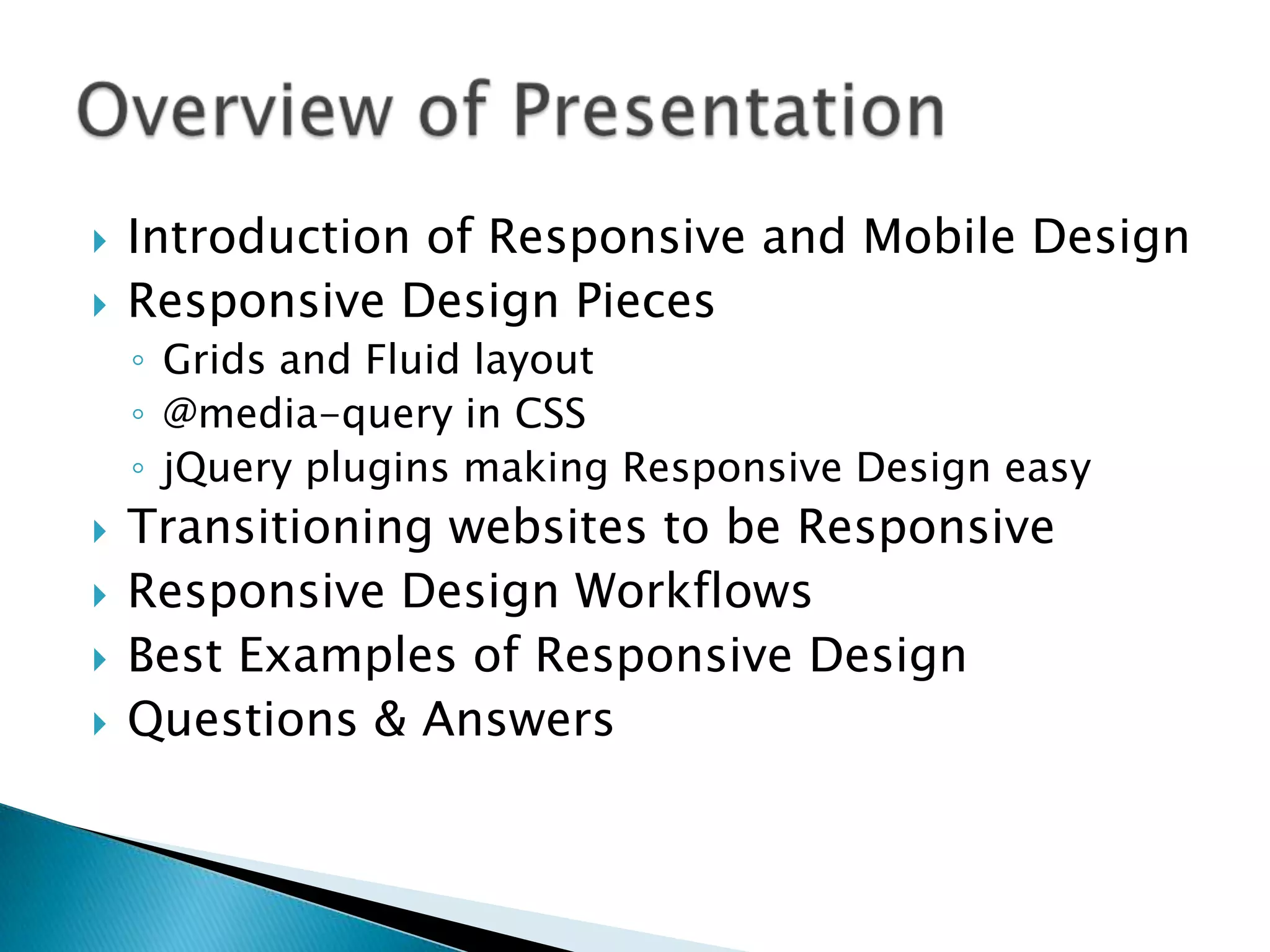   Introduction of Responsive and Mobile Design
   Responsive Design Pieces
    ◦ Grids and Fluid layout
    ◦ @media-query in CSS
    ◦ jQuery plugins making Responsive Design easy
   Transitioning websites to be Responsive
   Responsive Design Workflows
   Best Examples of Responsive Design
   Questions & Answers
 