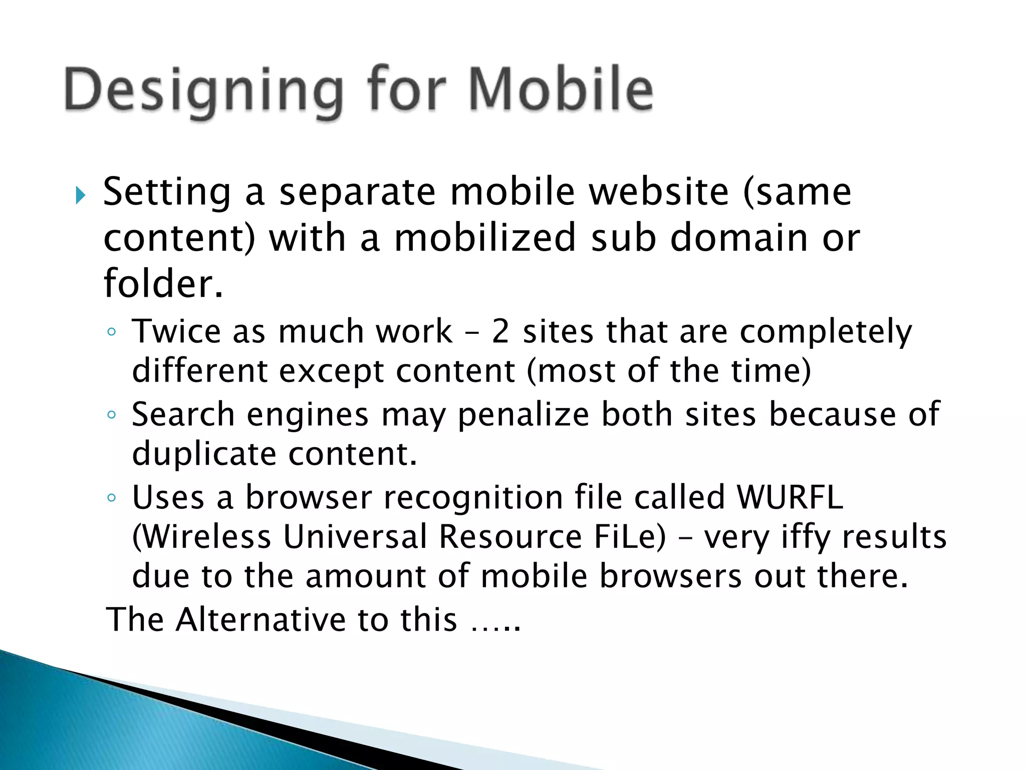    Setting a separate mobile website (same
    content) with a mobilized sub domain or
    folder.
    ◦ Twice as much work – 2 sites that are completely
      different except content (most of the time)
    ◦ Search engines may penalize both sites because of
      duplicate content.
    ◦ Uses a browser recognition file called WURFL
      (Wireless Universal Resource FiLe) – very iffy results
      due to the amount of mobile browsers out there.
    The Alternative to this …..
 