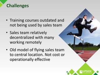 Challenges 
• Training courses outdated and 
not being used by sales team 
• Sales team relatively 
decentralized with man...