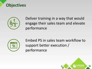 Objectives 
Deliver training in a way that would 
engage their sales team and elevate 
performance 
Embed PS in sales team...