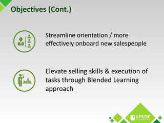 Objectives (Cont.) 
Streamline orientation / more 
effectively onboard new salespeople 
Elevate selling skills & execution...