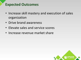Expected Outcomes 
• Increase skill mastery and execution of sales 
organization 
• Drive brand awareness 
• Elevate sales...