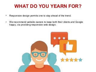 WHAT DO YOU YEARN FOR?
• Responsive design permits one to stay ahead of the trend.
• We recommend website owners to keep both their clients and Google
happy, via providing responsive web design.
 