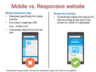 Mobile vs. Responsive website
Mobile-dedicated sites
• Designed specifically for mobile
phones.
• live under a separate URL
(e.g., m.site.com)
• Completely distinct from the full
site.
Responsive design
• Dynamically adjusts the layout of a
site according to the size of the
screen on which it is displayed.
- Responsive design adapts well and the site appears great on screen in any platform.
 