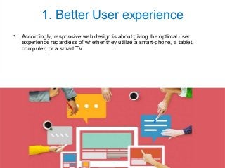 1. Better User experience
• Accordingly, responsive web design is about giving the optimal user
experience regardless of whether they utilize a smart-phone, a tablet,
computer, or a smart TV.
 