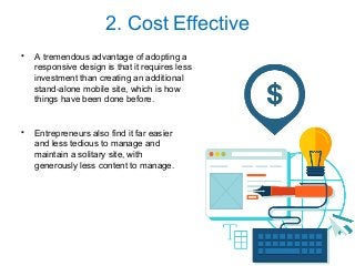2. Cost Effective
• A tremendous advantage of adopting a
responsive design is that it requires less
investment than creating an additional
stand-alone mobile site, which is how
things have been done before.
• Entrepreneurs also find it far easier
and less tedious to manage and
maintain a solitary site, with
generously less content to manage.
 